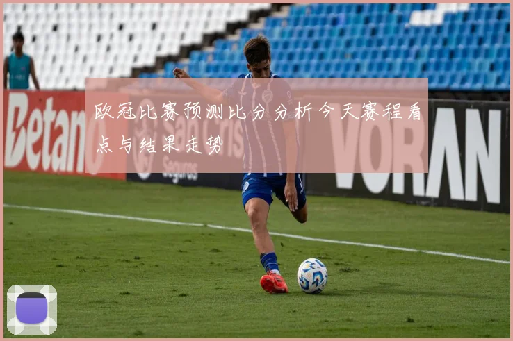 欧冠比赛预测比分分析今天赛程看点与结果走势