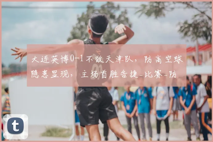 大连英博0-1不敌天津队,防高空球隐患显现,主场首胜告捷_比赛_防守_吕焯毅