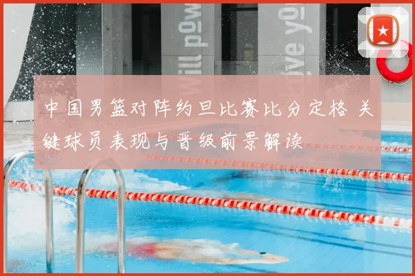 中国男篮对阵约旦比赛比分定格 关键球员表现与晋级前景解读