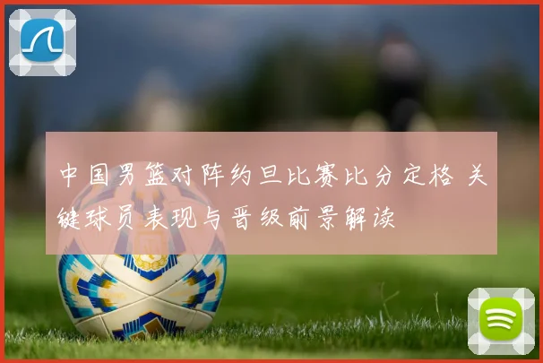 中国男篮对阵约旦比赛比分定格 关键球员表现与晋级前景解读