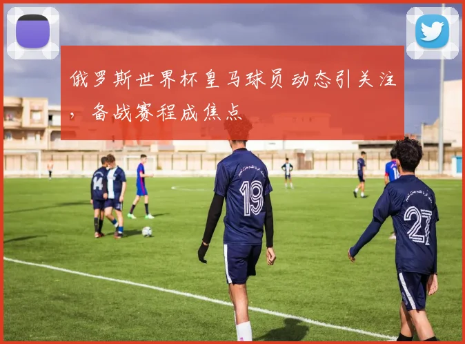 俄罗斯世界杯皇马球员动态引关注，备战赛程成焦点